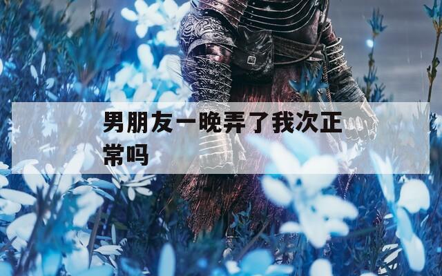 男朋友一晚弄了我次正常吗