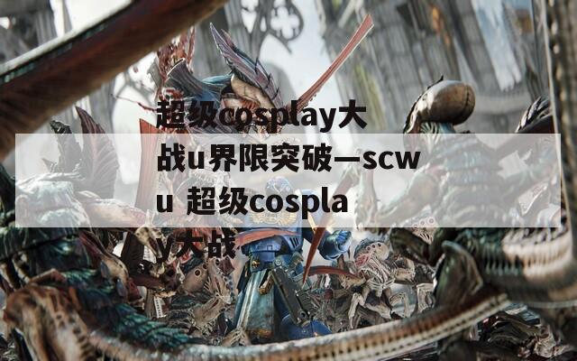 超级cosplay大战u界限突破—scwu 超级cosplay大战
