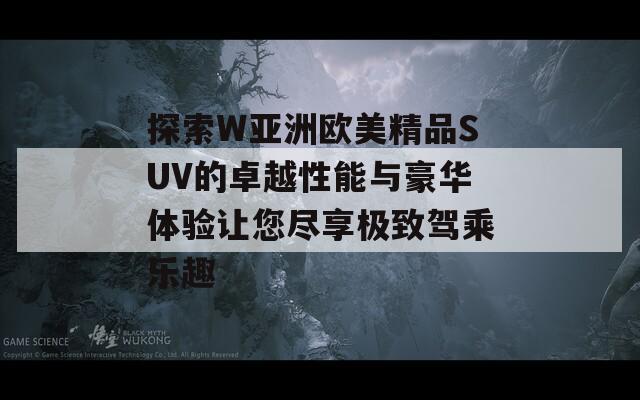 探索W亚洲欧美精品SUV的卓越性能与豪华体验让您尽享极致驾乘乐趣