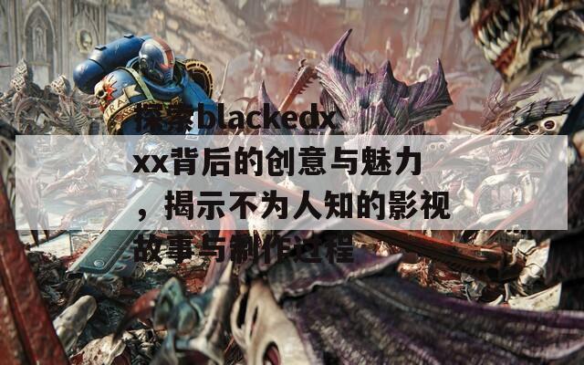 探索blackedxxx背后的创意与魅力，揭示不为人知的影视故事与制作过程