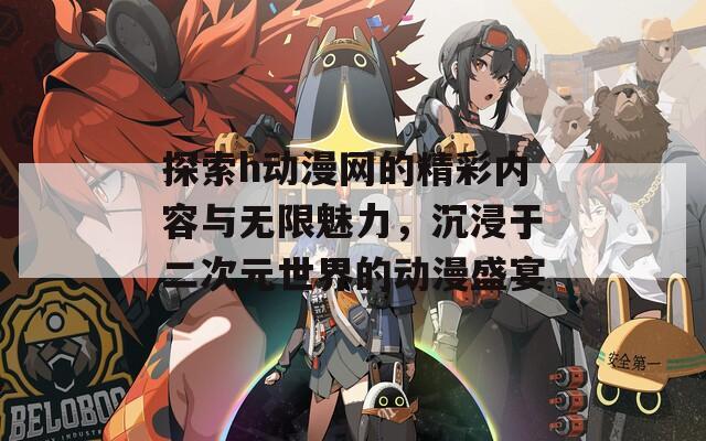 探索h动漫网的精彩内容与无限魅力，沉浸于二次元世界的动漫盛宴