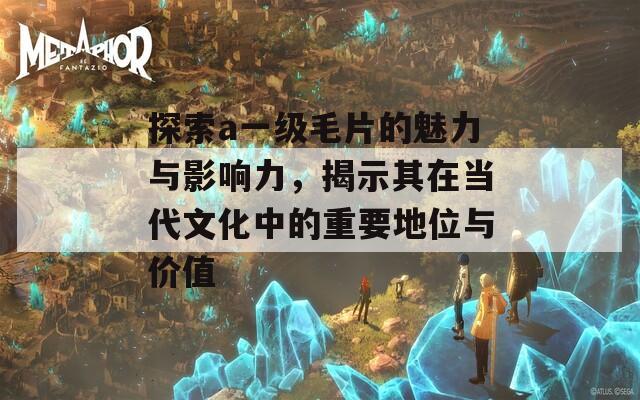 探索a一级毛片的魅力与影响力，揭示其在当代文化中的重要地位与价值