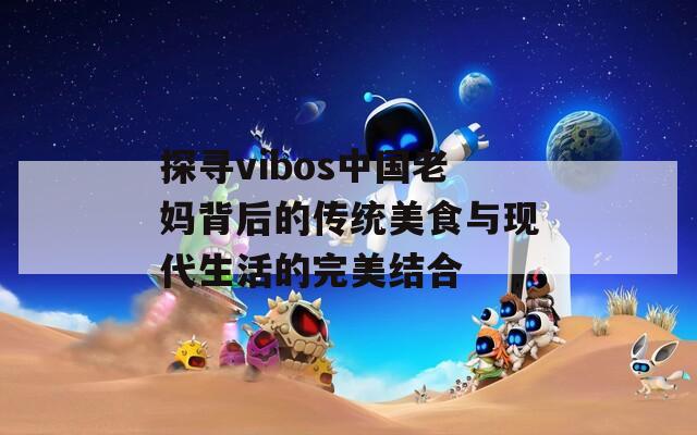探寻vibos中国老妈背后的传统美食与现代生活的完美结合
