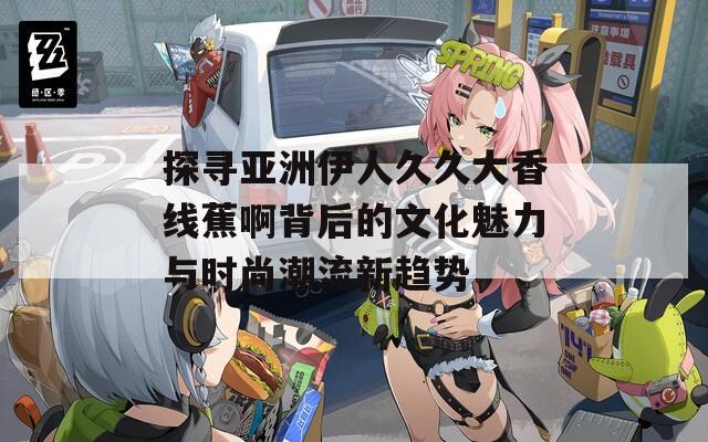 探寻亚洲伊人久久大香线蕉啊背后的文化魅力与时尚潮流新趋势