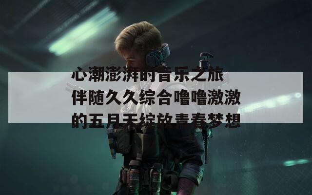 心潮澎湃的音乐之旅 伴随久久综合噜噜激激的五月天绽放青春梦想