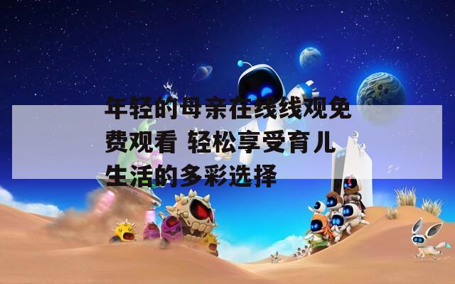 年轻的母亲在线线观免费观看 轻松享受育儿生活的多彩选择