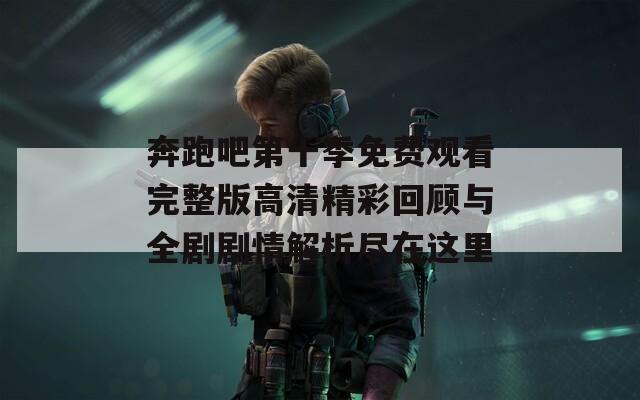 奔跑吧第十季免费观看完整版高清精彩回顾与全剧剧情解析尽在这里