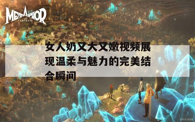 女人奶又大又嫩视频展现温柔与魅力的完美结合瞬间  第1张