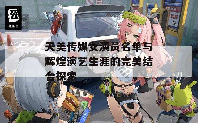 天美传媒女演员名单与辉煌演艺生涯的完美结合探索