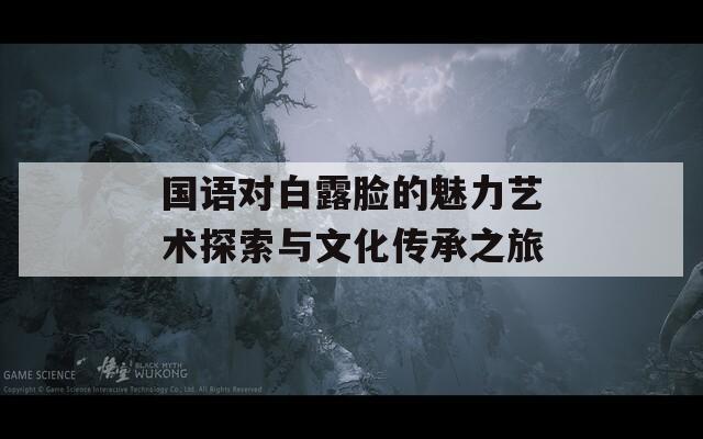 国语对白露脸的魅力艺术探索与文化传承之旅  第1张