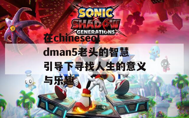 在chineseoldman5老头的智慧引导下寻找人生的意义与乐趣