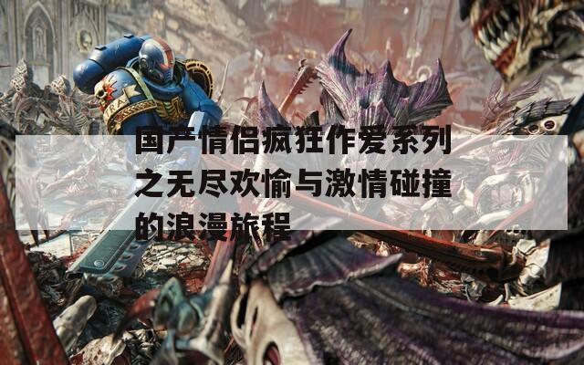 国产情侣疯狂作爱系列之无尽欢愉与激情碰撞的浪漫旅程  第1张