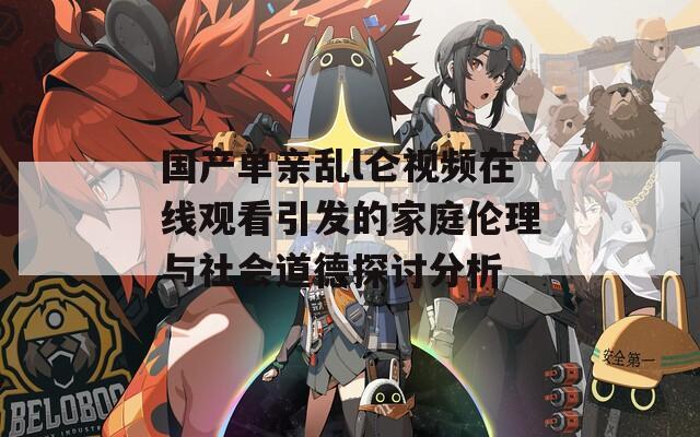 国产单亲乱l仑视频在线观看引发的家庭伦理与社会道德探讨分析