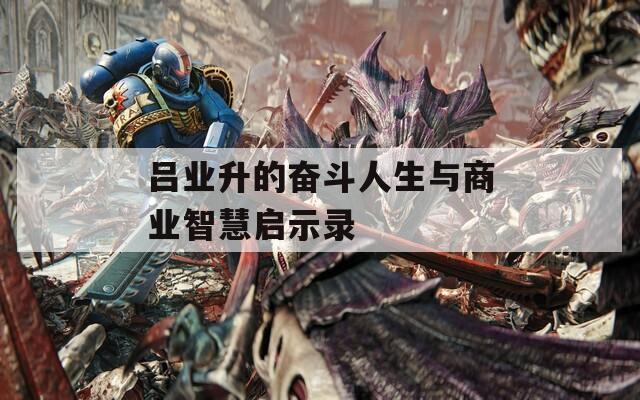吕业升的奋斗人生与商业智慧启示录