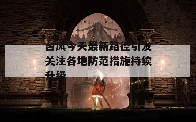 台风今天最新路径引发关注各地防范措施持续升级  第1张