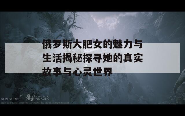 俄罗斯大肥女的魅力与生活揭秘探寻她的真实故事与心灵世界  第1张