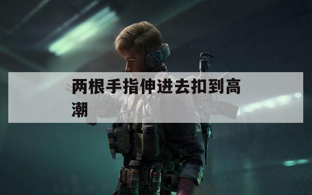 两根手指伸进去扣到高潮