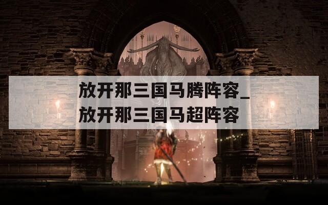 放开那三国马腾阵容_放开那三国马超阵容