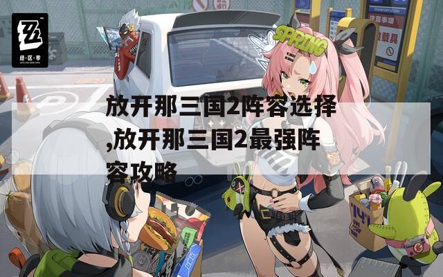 放开那三国2阵容选择,放开那三国2最强阵容攻略