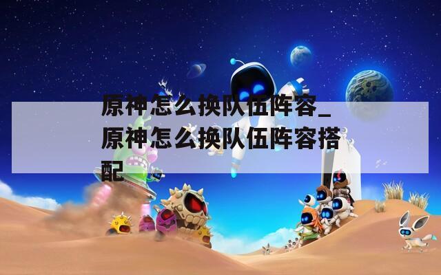 原神怎么换队伍阵容_原神怎么换队伍阵容搭配