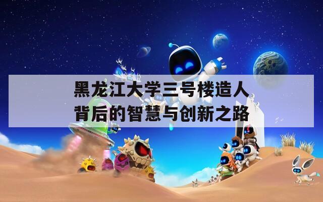 黑龙江大学三号楼造人背后的智慧与创新之路