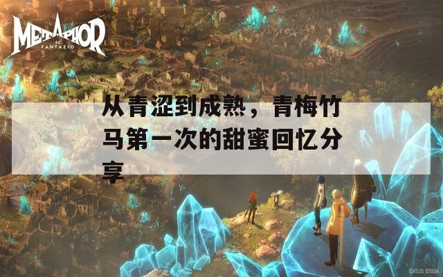 从青涩到成熟，青梅竹马第一次的甜蜜回忆分享