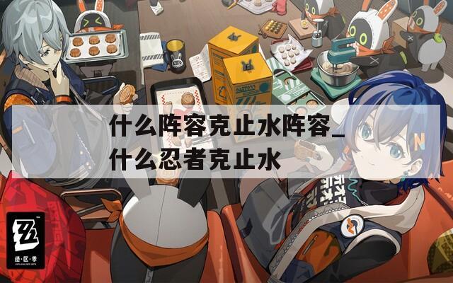 什么阵容克止水阵容_什么忍者克止水