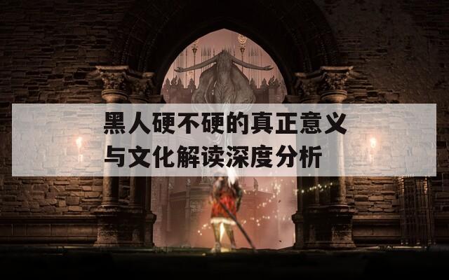 黑人硬不硬的真正意义与文化解读深度分析