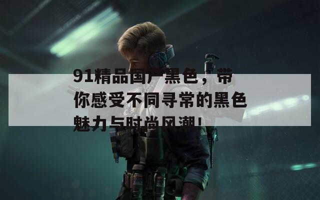 91精品国产黑色，带你感受不同寻常的黑色魅力与时尚风潮！  第1张