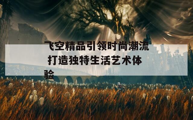 飞空精品引领时尚潮流 打造独特生活艺术体验