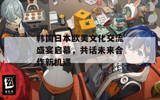 韩国日本欧美文化交流盛宴启幕，共话未来合作新机遇