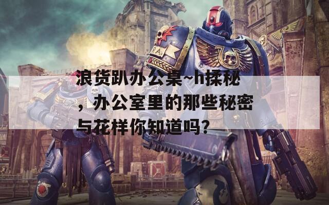 浪货趴办公桌～h揉秘，办公室里的那些秘密与花样你知道吗？  第1张