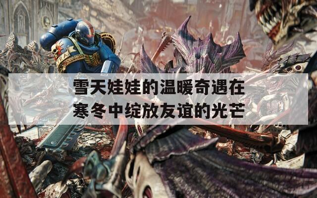 雪天娃娃的温暖奇遇在寒冬中绽放友谊的光芒