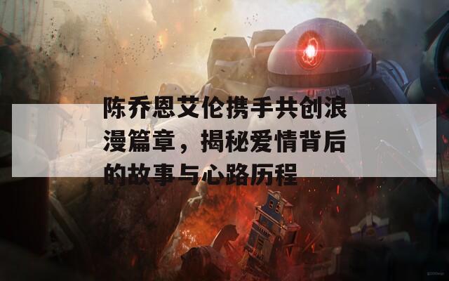陈乔恩艾伦携手共创浪漫篇章，揭秘爱情背后的故事与心路历程