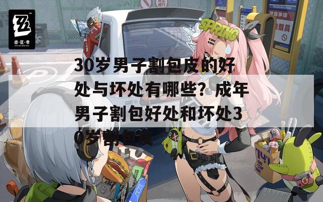30岁男子割包皮的好处与坏处有哪些？成年男子割包好处和坏处30岁割包皮