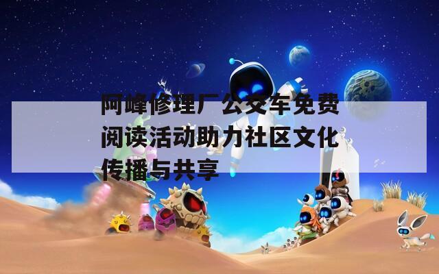 阿峰修理厂公交车免费阅读活动助力社区文化传播与共享  第1张