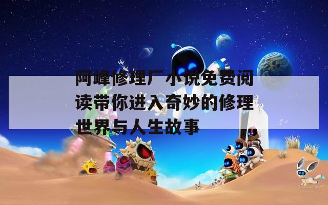 阿峰修理厂小说免费阅读带你进入奇妙的修理世界与人生故事