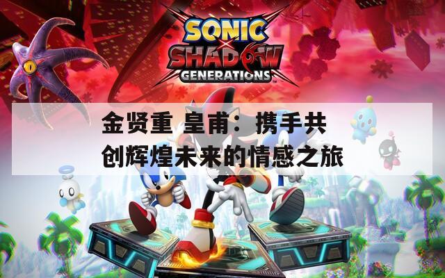 金贤重 皇甫：携手共创辉煌未来的情感之旅