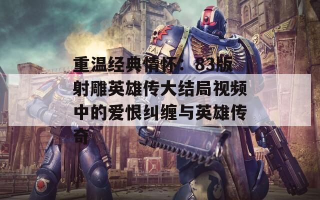 重温经典情怀：83版射雕英雄传大结局视频中的爱恨纠缠与英雄传奇