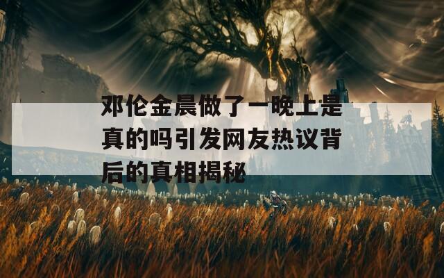 邓伦金晨做了一晚上是真的吗引发网友热议背后的真相揭秘  第1张