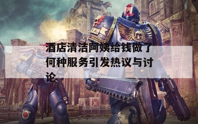 酒店清洁阿姨给钱做了何种服务引发热议与讨论