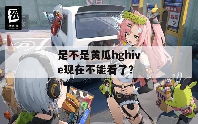 是不是黄瓜hghive现在不能看了？