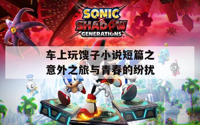 车上玩馊子小说短篇之意外之旅与青春的纷扰
