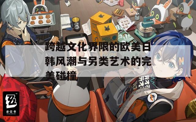跨越文化界限的欧美日韩风潮与另类艺术的完美碰撞