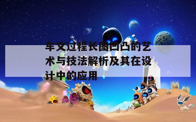 车文过程长图凹凸的艺术与技法解析及其在设计中的应用