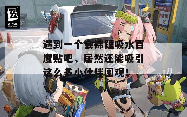 遇到一个会锦鲤吸水百度贴吧，居然还能吸引这么多小伙伴围观！  第1张