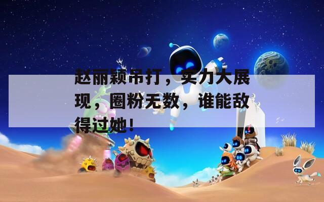 赵丽颖吊打，实力大展现，圈粉无数，谁能敌得过她！