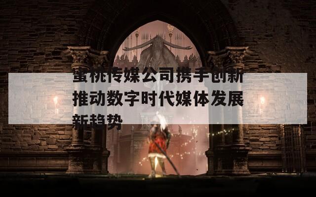 蜜桃传媒公司携手创新推动数字时代媒体发展新趋势