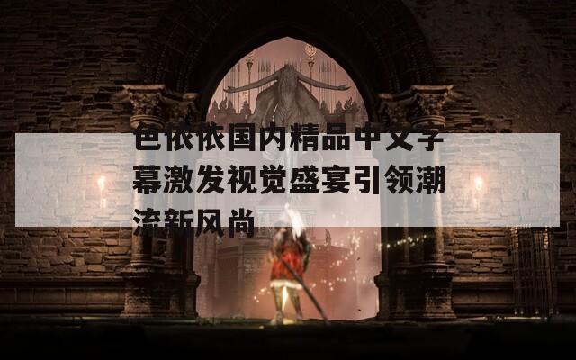 色依依国内精品中文字幕激发视觉盛宴引领潮流新风尚