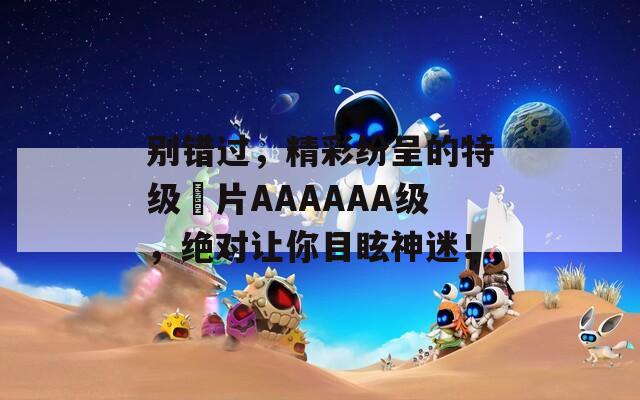 别错过，精彩纷呈的特级婬片AAAAAA级，绝对让你目眩神迷！  第1张